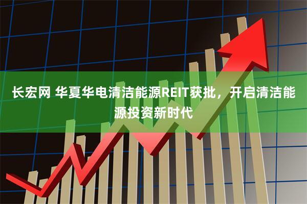 长宏网 华夏华电清洁能源REIT获批，开启清洁能源投资新时代