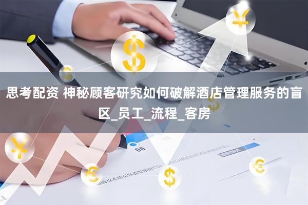 思考配资 神秘顾客研究如何破解酒店管理服务的盲区_员工_流程_客房