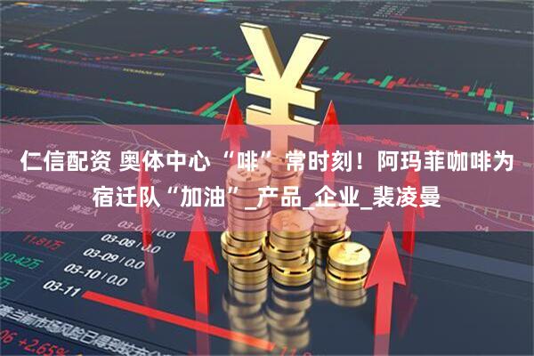 仁信配资 奥体中心 “啡” 常时刻！阿玛菲咖啡为宿迁队“加油”_产品_企业_裴凌曼