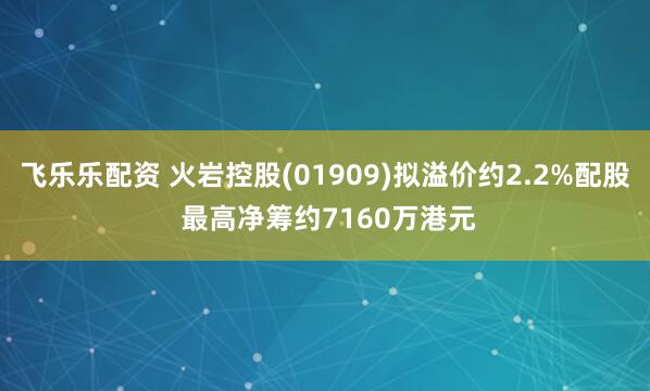 飞乐乐配资 火岩控股(01909)拟溢价约2.2%配股 最高净筹约7160万港元