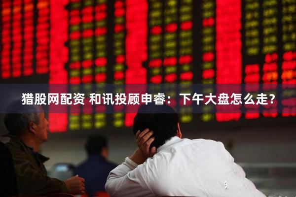 猎股网配资 和讯投顾申睿：下午大盘怎么走？