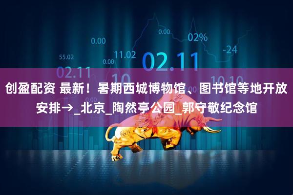 创盈配资 最新！暑期西城博物馆、图书馆等地开放安排→_北京_陶然亭公园_郭守敬纪念馆
