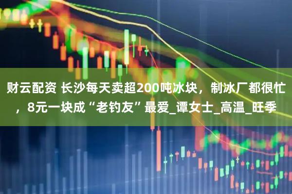 财云配资 长沙每天卖超200吨冰块，制冰厂都很忙，8元一块成“老钓友”最爱_谭女士_高温_旺季