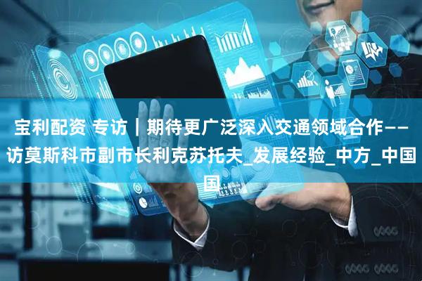 宝利配资 专访｜期待更广泛深入交通领域合作——访莫斯科市副市长利克苏托夫_发展经验_中方_中国