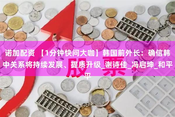 诺加配资 【1分钟快问大咖】韩国前外长：确信韩中关系将持续发展、提质升级_谢诗佳_冯启坤_和平
