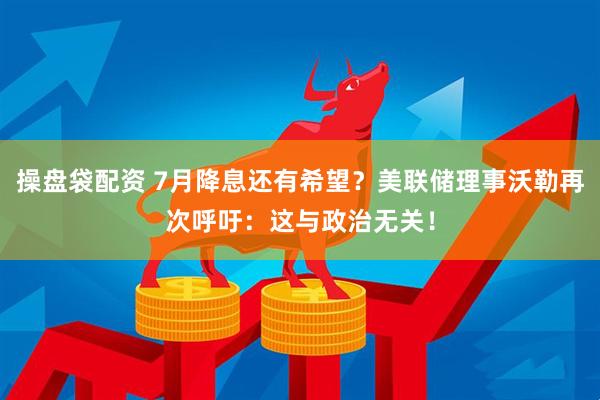 操盘袋配资 7月降息还有希望？美联储理事沃勒再次呼吁：这与政治无关！