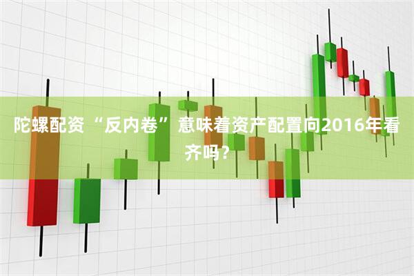 陀螺配资 “反内卷” 意味着资产配置向2016年看齐吗？