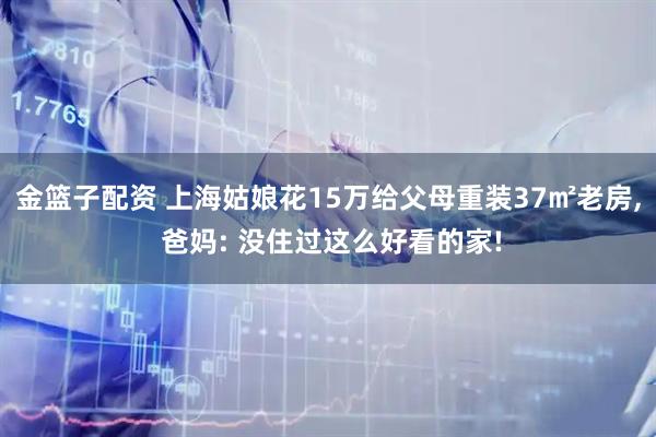 金篮子配资 上海姑娘花15万给父母重装37㎡老房, 爸妈: 没住过这么好看的家!