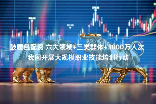 鼓腰包配资 六大领域+三类群体+3000万人次 我国开展大规模职业技能培训行动