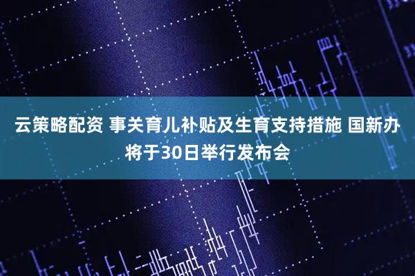云策略配资 事关育儿补贴及生育支持措施 国新办将于30日举行发布会