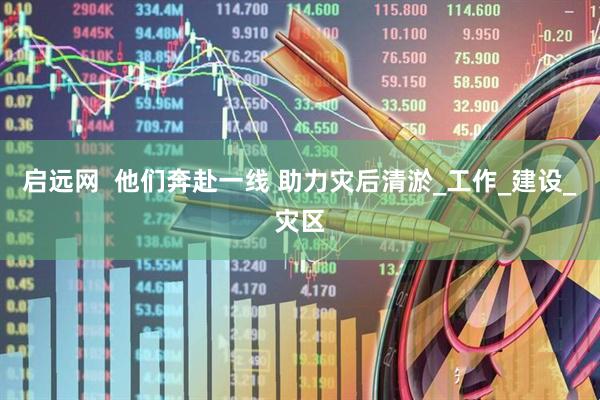 启远网  他们奔赴一线 助力灾后清淤_工作_建设_灾区