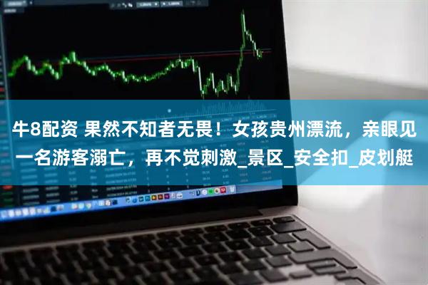 牛8配资 果然不知者无畏！女孩贵州漂流，亲眼见一名游客溺亡，再不觉刺激_景区_安全扣_皮划艇