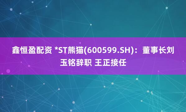 鑫恒盈配资 *ST熊猫(600599.SH)：董事长刘玉铭辞职 王正接任