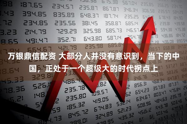 万银鼎信配资 大部分人并没有意识到,当下的中国,正处于一个超级大的时代拐点上
