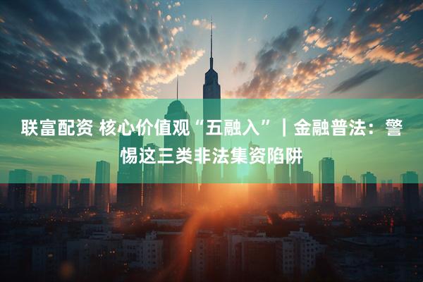 联富配资 核心价值观“五融入”｜金融普法：警惕这三类非法集资陷阱
