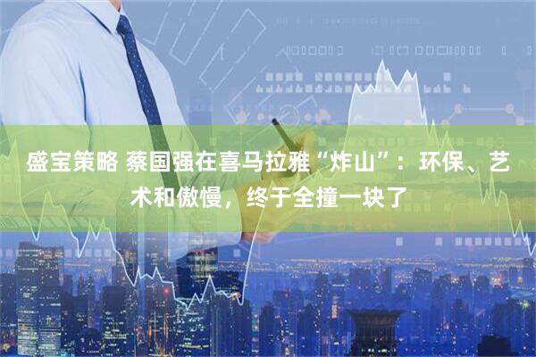 盛宝策略 蔡国强在喜马拉雅“炸山”：环保、艺术和傲慢，终于全撞一块了