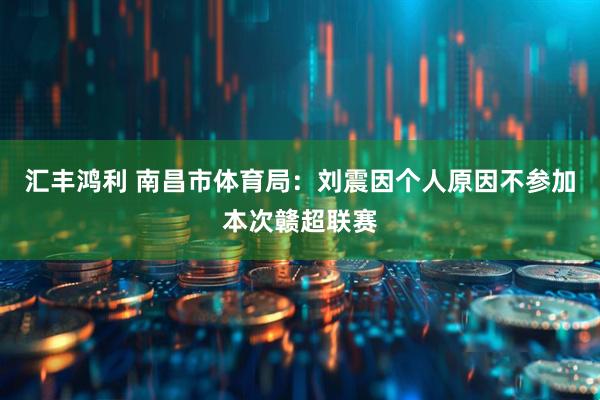 汇丰鸿利 南昌市体育局：刘震因个人原因不参加本次赣超联赛
