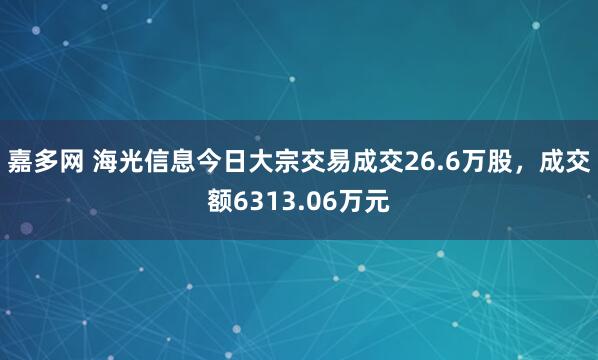 嘉多网 海光信息今日大宗交易成交26.6万股，成交额6313.06万元