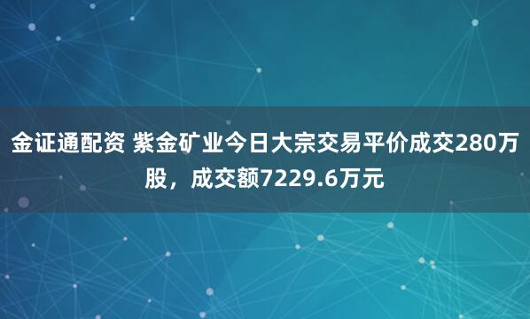 金证通配资 紫金矿业今日大宗交易平价成交280万股，成交额7229.6万元