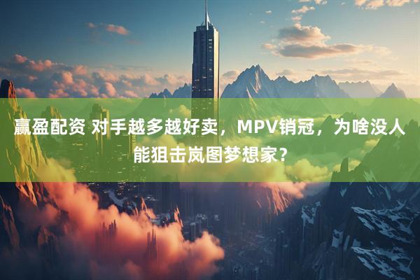 赢盈配资 对手越多越好卖，MPV销冠，为啥没人能狙击岚图梦想家？
