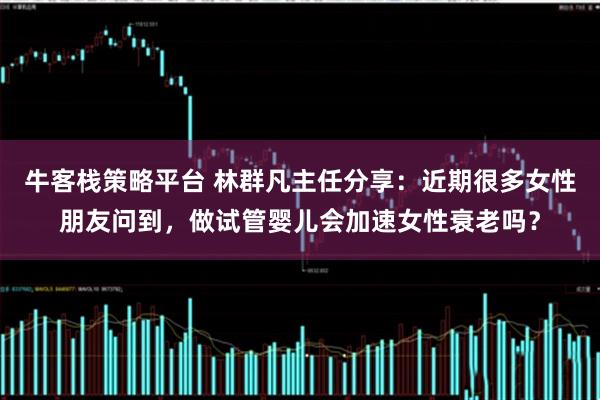 牛客栈策略平台 林群凡主任分享：近期很多女性朋友问到，做试管婴儿会加速女性衰老吗？