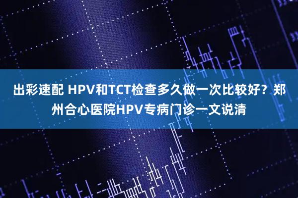 出彩速配 HPV和TCT检查多久做一次比较好？郑州合心医院HPV专病门诊一文说清