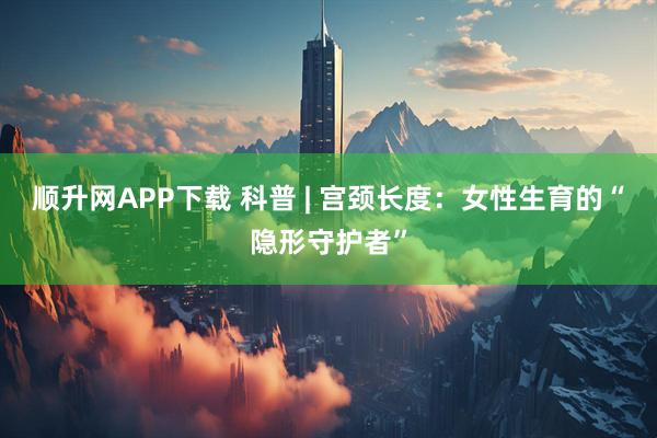 顺升网APP下载 科普 | 宫颈长度：女性生育的“隐形守护者”