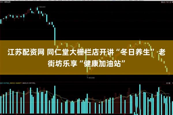 江苏配资网 同仁堂大栅栏店开讲“冬日养生” 老街坊乐享“健康加油站”
