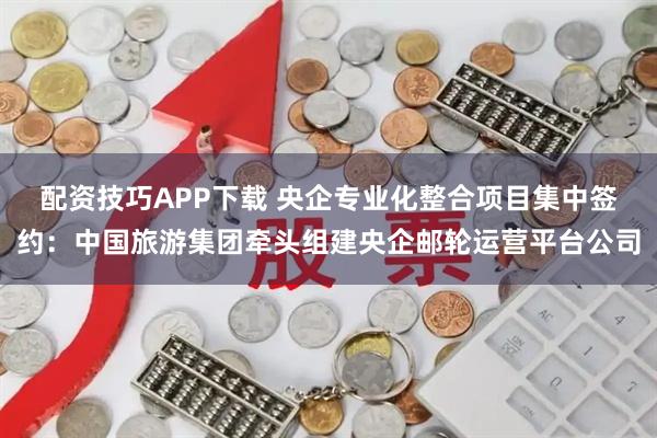 配资技巧APP下载 央企专业化整合项目集中签约：中国旅游集团牵头组建央企邮轮运营平台公司