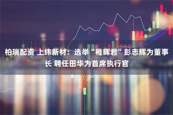 柏瑞配资 上纬新材：选举“稚晖君”彭志辉为董事长 聘任田华为首席执行官
