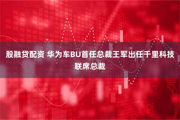股融贷配资 华为车BU首任总裁王军出任千里科技联席总裁