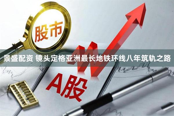 景盛配资 镜头定格亚洲最长地铁环线八年筑轨之路