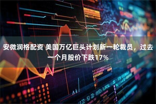 安微润格配资 美国万亿巨头计划新一轮裁员，过去一个月股价下跌17%