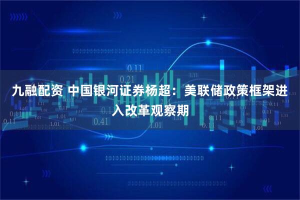 九融配资 中国银河证券杨超：美联储政策框架进入改革观察期