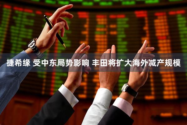 捷希缘 受中东局势影响 丰田将扩大海外减产规模