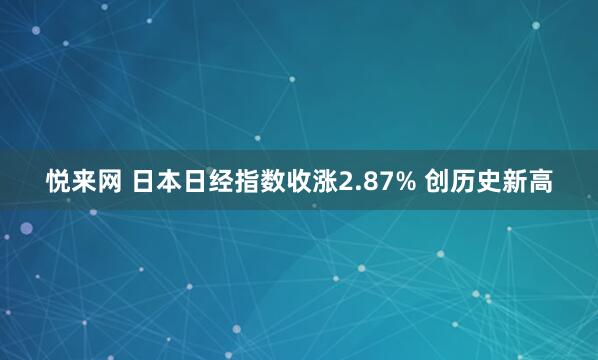 悦来网 日本日经指数收涨2.87% 创历史新高
